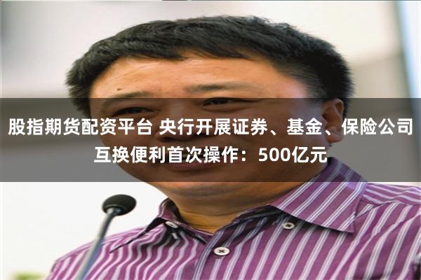 股指期货配资平台 央行开展证券、基金、保险公司互换便利首次操作：500亿元