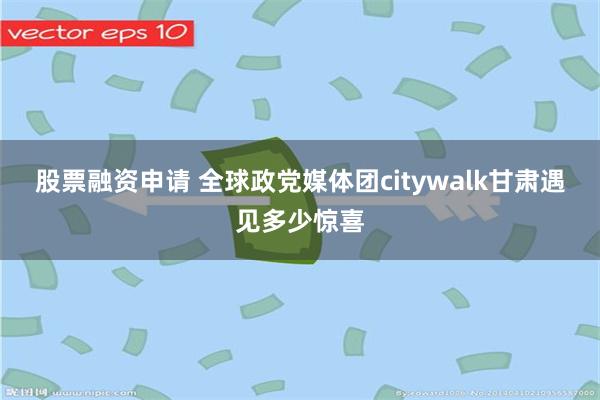股票融资申请 全球政党媒体团citywalk甘肃　遇见多少惊喜