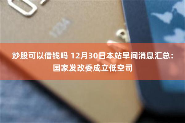 炒股可以借钱吗 12月30日本站早间消息汇总：国家发改委成立低空司