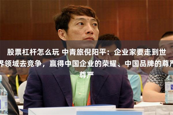 股票杠杆怎么玩 中青旅倪阳平：企业家要走到世界领域去竞争，赢得中国企业的荣耀、中国品牌的尊严
