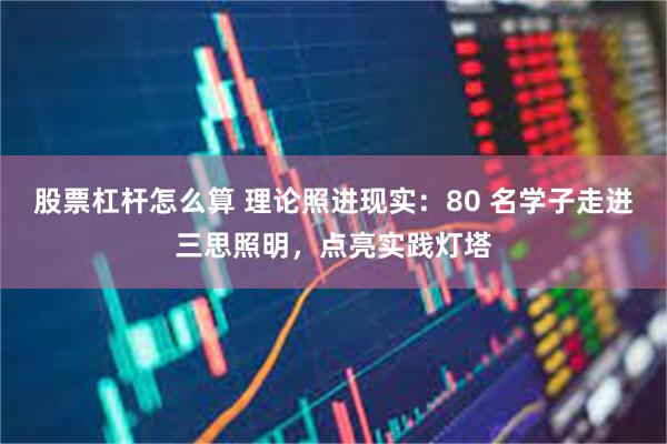 股票杠杆怎么算 理论照进现实：80 名学子走进三思照明，点亮实践灯塔