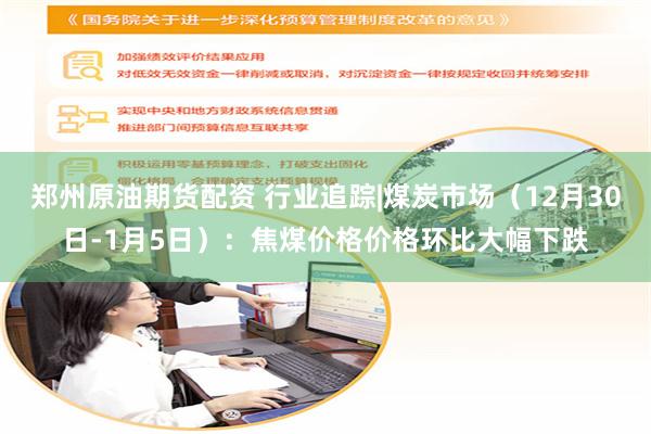 郑州原油期货配资 行业追踪|煤炭市场（12月30日-1月5日）：焦煤价格价格环比大幅下跌