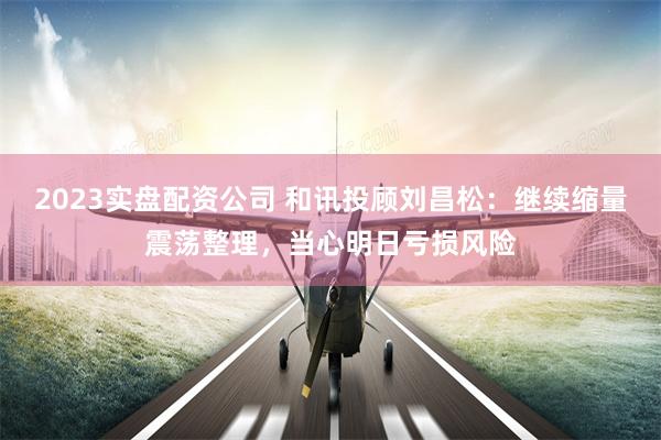 2023实盘配资公司 和讯投顾刘昌松：继续缩量震荡整理，当心明日亏损风险