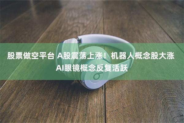 股票做空平台 A股震荡上涨！机器人概念股大涨 AI眼镜概念反复活跃