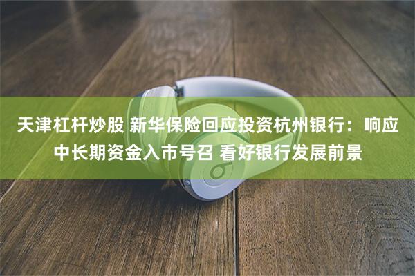天津杠杆炒股 新华保险回应投资杭州银行：响应中长期资金入市号召 看好银行发展前景