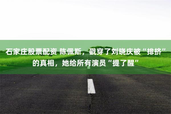 石家庄股票配资 陈佩斯，戳穿了刘晓庆被“排挤”的真相，她给所有演员“提了醒”