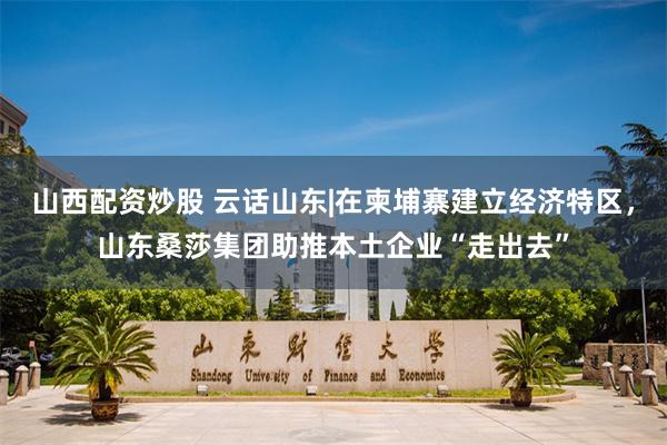山西配资炒股 云话山东|在柬埔寨建立经济特区，山东桑莎集团助推本土企业“走出去”