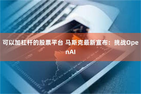 可以加杠杆的股票平台 马斯克最新宣布：挑战OpenAI