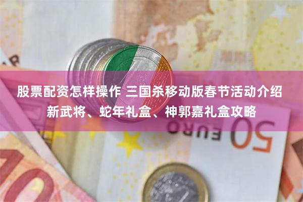 股票配资怎样操作 三国杀移动版春节活动介绍 新武将、蛇年礼盒、神郭嘉礼盒攻略