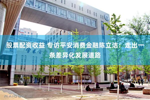 股票配资收益 专访平安消费金融陈立洁：走出一条差异化发展道路