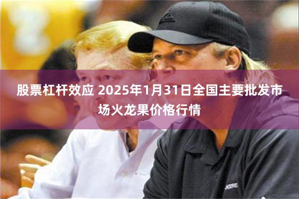 股票杠杆效应 2025年1月31日全国主要批发市场火龙果价格行情