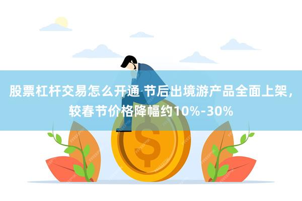 股票杠杆交易怎么开通 节后出境游产品全面上架，较春节价格降幅约10%-30%