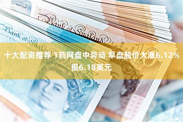 十大配资推荐 1药网盘中异动 早盘股价大涨6.12%报6.18美元