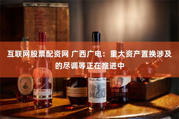 互联网股票配资网 广西广电：重大资产置换涉及的尽调等正在推进中