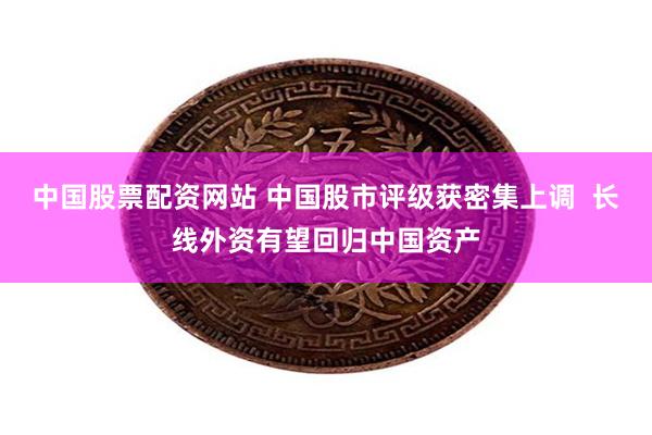 中国股票配资网站 中国股市评级获密集上调  长线外资有望回归中国资产
