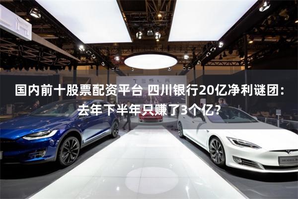 国内前十股票配资平台 四川银行20亿净利谜团：去年下半年只赚了3个亿？