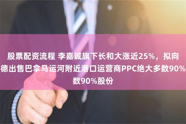 股票配资流程 李嘉诚旗下长和大涨近25%，拟向贝莱德出售巴拿马运河附近港口运营商PPC绝大多数90%股份