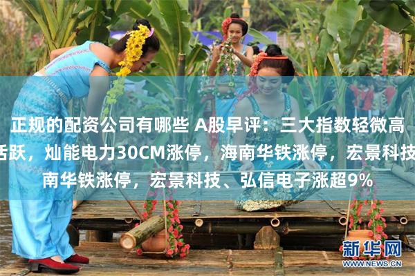 正规的配资公司有哪些 A股早评：三大指数轻微高开，算力概念盘初活跃，灿能电力30CM涨停，海南华铁涨停，宏景科技、弘信电子涨超9%