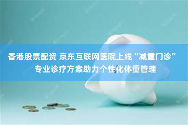香港股票配资 京东互联网医院上线“减重门诊”  专业诊疗方案助力个性化体重管理