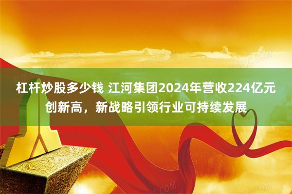 杠杆炒股多少钱 江河集团2024年营收224亿元创新高，新战略引领行业可持续发展