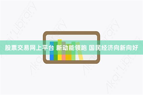 股票交易网上平台 新动能领跑 国民经济向新向好