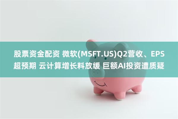 股票资金配资 微软(MSFT.US)Q2营收、EPS超预期 云计算增长料放缓 巨额AI投资遭质疑