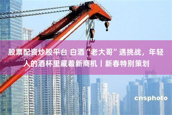 股票配资炒股平台 白酒“老大哥”遇挑战，年轻人的酒杯里藏着新商机丨新春特别策划