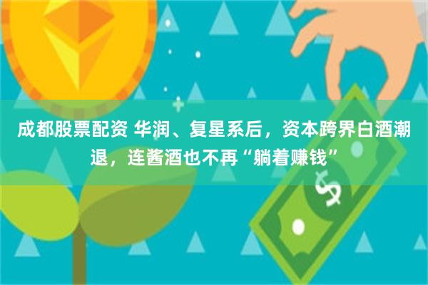 成都股票配资 华润、复星系后，资本跨界白酒潮退，连酱酒也不再“躺着赚钱”