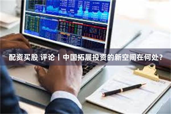 配资买股 评论丨中国拓展投资的新空间在何处？