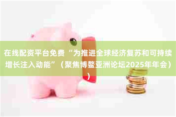 在线配资平台免费 “为推进全球经济复苏和可持续增长注入动能”（聚焦博鳌亚洲论坛2025年年会）