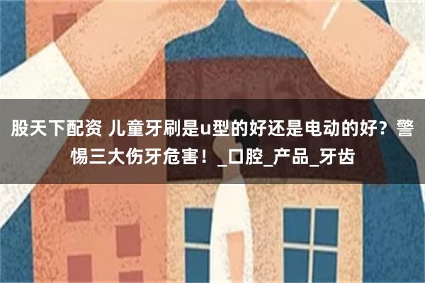 股天下配资 儿童牙刷是u型的好还是电动的好？警惕三大伤牙危害！_口腔_产品_牙齿