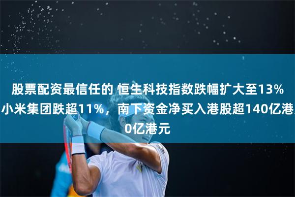 股票配资最信任的 恒生科技指数跌幅扩大至13%，小米集团跌超11%，南下资金净买入港股超140亿港元