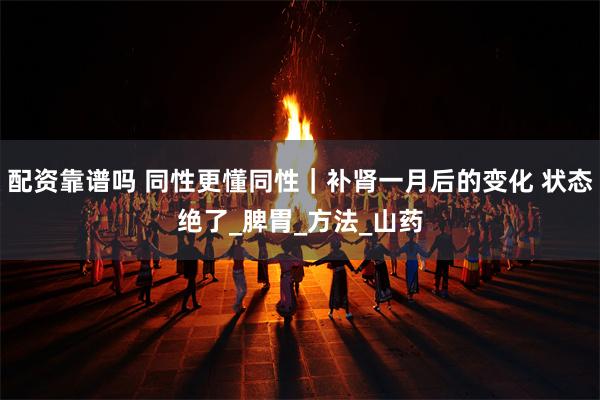 配资靠谱吗 同性更懂同性｜补肾一月后的变化 状态绝了_脾胃_方法_山药