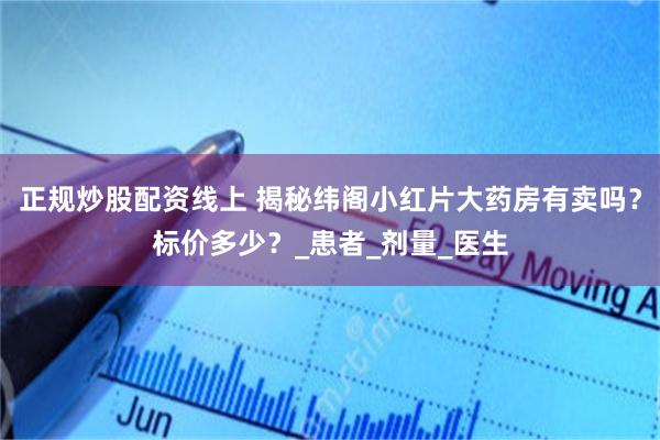 正规炒股配资线上 揭秘纬阁小红片大药房有卖吗？标价多少？_患者_剂量_医生