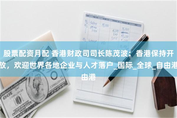 股票配资月配 香港财政司司长陈茂波：香港保持开放，欢迎世界各地企业与人才落户_国际_全球_自由港
