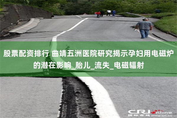 股票配资排行 曲靖五洲医院研究揭示孕妇用电磁炉的潜在影响_胎儿_流失_电磁辐射