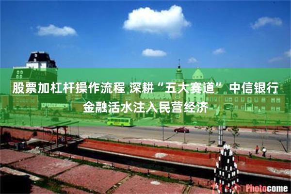 股票加杠杆操作流程 深耕“五大赛道” 中信银行金融活水注入民营经济