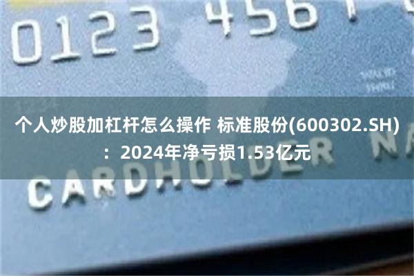 个人炒股加杠杆怎么操作 标准股份(600302.SH)：2024年净亏损1.53亿元