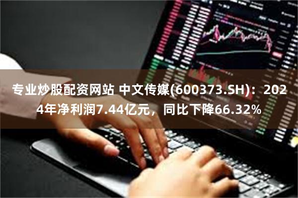 专业炒股配资网站 中文传媒(600373.SH)：2024年净利润7.44亿元，同比下降66.32%