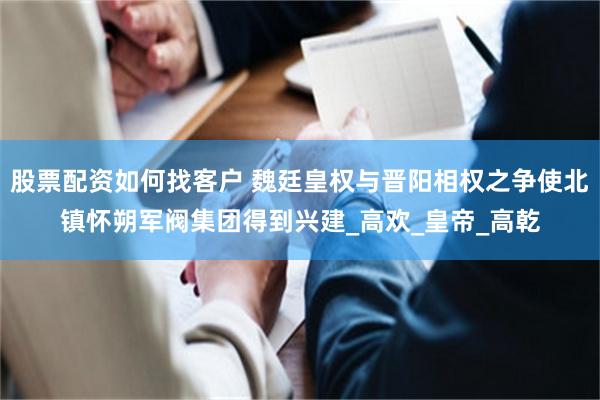 股票配资如何找客户 魏廷皇权与晋阳相权之争使北镇怀朔军阀集团得到兴建_高欢_皇帝_高乾