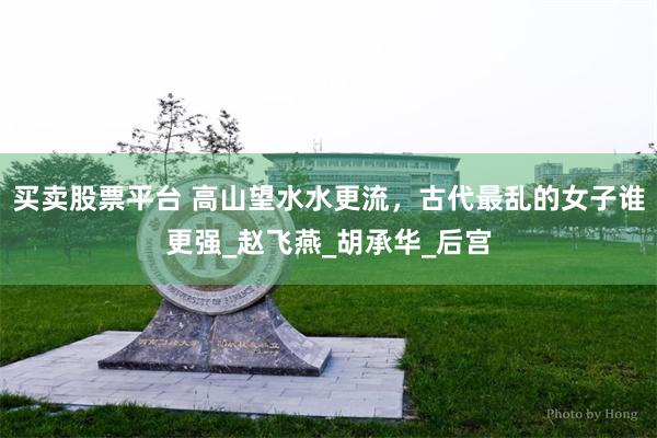 买卖股票平台 高山望水水更流，古代最乱的女子谁更强_赵飞燕_胡承华_后宫