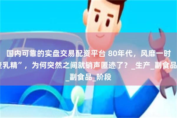 国内可靠的实盘交易配资平台 80年代，风靡一时的“麦乳精”，为何突然之间就销声匿迹了？_生产_副食品_阶段