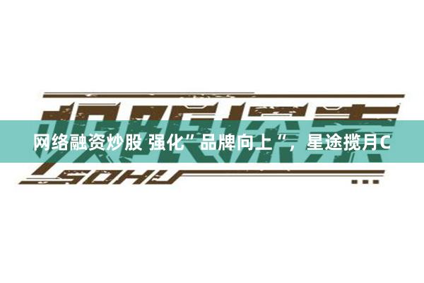 网络融资炒股 强化”品牌向上“，星途揽月C