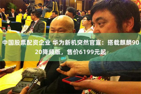中国股票配资企业 华为新机突然官宣：搭载麒麟9020降频版，售价6199元起