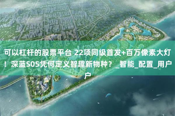 可以杠杆的股票平台 22项同级首发+百万像素大灯！深蓝S05凭何定义智趣新物种？_智能_配置_用户