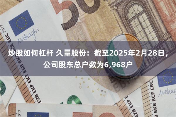 炒股如何杠杆 久量股份：截至2025年2月28日，公司股东总户数为6,968户