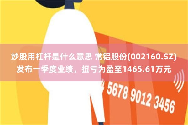 炒股用杠杆是什么意思 常铝股份(002160.SZ)发布一季度业绩，扭亏为盈至1465.61万元