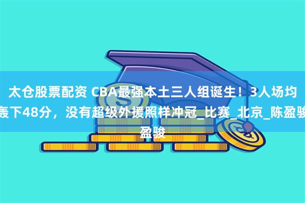 太仓股票配资 CBA最强本土三人组诞生！3人场均轰下48分，没有超级外援照样冲冠_比赛_北京_陈盈骏