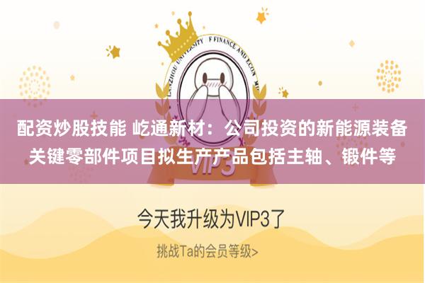配资炒股技能 屹通新材：公司投资的新能源装备关键零部件项目拟生产产品包括主轴、锻件等