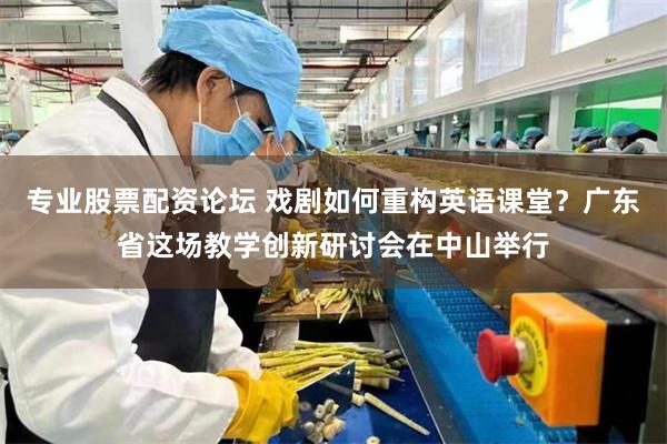 专业股票配资论坛 戏剧如何重构英语课堂？广东省这场教学创新研讨会在中山举行